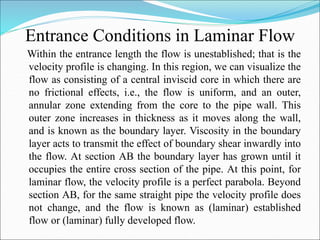 Entrance Conditions in Laminar Flow
Within the entrance length the flow is unestablished; that is the
velocity profile is changing. In this region, we can visualize the
flow as consisting of a central inviscid core in which there are
no frictional effects, i.e., the flow is uniform, and an outer,
annular zone extending from the core to the pipe wall. This
outer zone increases in thickness as it moves along the wall,
and is known as the boundary layer. Viscosity in the boundary
layer acts to transmit the effect of boundary shear inwardly into
the flow. At section AB the boundary layer has grown until it
occupies the entire cross section of the pipe. At this point, for
laminar flow, the velocity profile is a perfect parabola. Beyond
section AB, for the same straight pipe the velocity profile does
not change, and the flow is known as (laminar) established
flow or (laminar) fully developed flow.
 