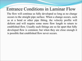 Entrance Conditions in Laminar Flow
The flow will continue as fully developed so long as no change
occurs to the straight pipe surface. When a change occurs, such
as at a bend or other pipe fitting, the velocity profile will
deform and will require some more flow length to return to
established flow. Usually such fittings are so far apart that fully
developed flow is common; but when they are close enough it
is possible that established flow never occurs.
 