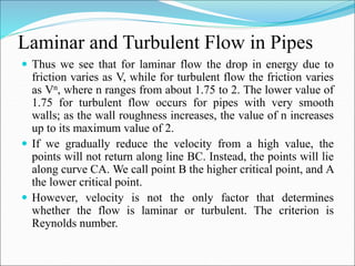 Laminar and Turbulent Flow in Pipes
 Thus we see that for laminar flow the drop in energy due to
friction varies as V, while for turbulent flow the friction varies
as Vn, where n ranges from about 1.75 to 2. The lower value of
1.75 for turbulent flow occurs for pipes with very smooth
walls; as the wall roughness increases, the value of n increases
up to its maximum value of 2.
 If we gradually reduce the velocity from a high value, the
points will not return along line BC. Instead, the points will lie
along curve CA. We call point B the higher critical point, and A
the lower critical point.
 However, velocity is not the only factor that determines
whether the flow is laminar or turbulent. The criterion is
Reynolds number.
 