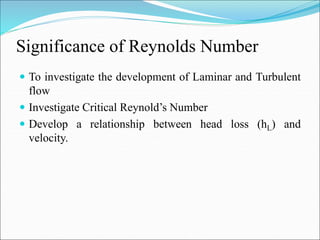 Significance of Reynolds Number
 To investigate the development of Laminar and Turbulent
flow
 Investigate Critical Reynold’s Number
 Develop a relationship between head loss (hL) and
velocity.
 