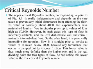 Critical Reynolds Number
 The upper critical Reynolds number, corresponding to point B
of Fig. 8.1, is really indeterminate and depends on the care
taken to prevent any initial disturbance from effecting the flow.
Its value is normally about 4000, but experimenters have
maintained laminar flow in circular pipes up to values of R as
high as 50,000. However, in such cases this type of flow is
inherently unstable, and the least disturbance will transform it
instantly into turbulent flow. On the other hand, it is practically
impossible for turbulent flow in a straight pipe to persist at
values of R much below 2000, because any turbulence that
occurs is damped out by viscous friction. This lower value is
thus much more definite than the higher one, and is the real
dividing point the two types of flow. So we define this lower
value as the true critical Reynolds number.
 