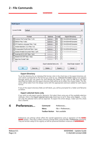 2 - File Commands
                                                   KASEMAKE




                 Export Directory
              To set the directory for an individual file format, click in the check box in the export directory col-
              umn which corresponds to the format you wish to use. A Browse for Folder dialog now appears
              through which you can search for and identify the folder to use. Click on OK once you have
              identified the folder and the export directory field will be set to reflect the chosen folder. The file-
              name will be taken from the design name with the appropriate extension added for each export
              format.

              If any of the export directory fields are left blank, you will be prompted for a folder and filename
              as before.

                 Export selected items only
              If you wish to only export specific elements, first select them using any of the available selection
              methods. Click in the Export selected items only check box to set it. Now when Export... is cho-
              sen only the selected items will be exported. To export the entire design, make sure this check
              box is cleared.


4       Preferences...                            Command              Preferences...
                                                  Menu                 File > Preferences...
                                                  Toolbar Button       Not available


              Preferences are settings which affect the overall appearance and or operation of the KASE-
              MAKE system. They stay in effect until you change them using the File->Preferences command.
              They are written away to the registry so will be preserved between instances of KASEMAKE.




Release 8.5                                                                        KASEMAKE - Update Guide
Page 2-4                                                                             © AG/CAD Limited 2008
 