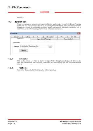 2 - File Commands
                                                 KASEMAKE


              as before.

4.3     Spellcheck
              This is a new page of settings which are used by the spell checker through the Draw->Truetype
              command. The settings define the file to be used by the spell checker for automatic corrections.
              In addition, there is an options button which allows you to define additional corrections and to
              determine which rules to apply when making automatic corrections.




4.3.1            Filename
              Click on the ellipsis ... button to display an Open folder dialog to assist you with defining the
              path and filename for the automatic corrections file. Alternatively, type the path and filename
              directly.

4.3.2            Options
              Access the Options button to display the following dialog:-




Release 8.5                                                                    KASEMAKE - Update Guide
Page 2-6                                                                         © AG/CAD Limited 2008
 