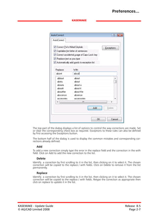 Preferences...

                                              KASEMAKE




         The top part of the dialog displays a list of options to control the way corrections are made. Set
         or clear the corresponding check box as required. Exceptions to these rules can also be defined
         by first accessing the Exceptions button.

         The bottom half of the dialog is used to display the common mistakes and corresponding cor-
         rections already defined.

            Add
         To add a new correction simply type the error in the replace field and the correction in the with
         field. Click on Add to add the new correction to the list.

            Delete
         Identify a correction by first scrolling to it in the list, then clicking on it to select it. The chosen
         correction will be copied to the replace / with fields. Click on Delete to remove it from the list
         permanently.

            Replace
         Identify a correction by first scrolling to it in the list, then clicking on it to select it. The chosen
         correction will be copied to the replace / with fields. Retype the correction as appropriate then
         click on replace to update it in the list.




KASEMAKE - Update Guide                                                                           Release 8.5
© AG/CAD Limited 2008                                                                                Page 2-7
 