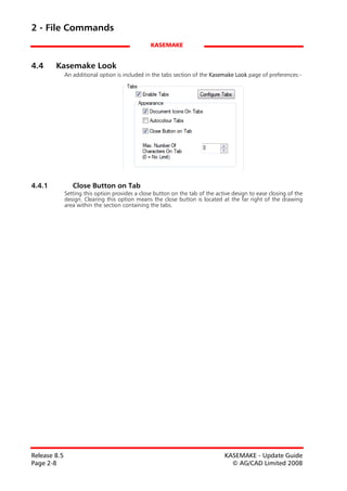 2 - File Commands
                                                 KASEMAKE


4.4     Kasemake Look
              An additional option is included in the tabs section of the Kasemake Look page of preferences:-




4.4.1            Close Button on Tab
              Setting this option provides a close button on the tab of the active design to ease closing of the
              design. Clearing this option means the close button is located at the far right of the drawing
              area within the section containing the tabs.




Release 8.5                                                                    KASEMAKE - Update Guide
Page 2-8                                                                         © AG/CAD Limited 2008
 