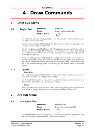 KASEMAKE


             4 - Draw Commands
1       Lines Sub-Menu
                                    Command                      Angled Box
1.1      Angled Box
                                    Menu                         Draw > Lines->Angled Box
                                    Toolbar Button:


            The Angled Box command allows you to draw a box at any orientation. Activate the command
            and set the options as required.
            You will first be prompted Mark First Point. This is the start point for the box. Identify the point
            using any of the available drawing modes.

            You will now be prompted Mark Second Point. This point will be used to define the angle of
            the box as well as the length. Move the cursor and a rubber band line will be drawn to help
            you to define the correct orienation and length. Identify the required point using any of the
            available drawing modes.

            Finally you will be prompted Mark Extent. This final point determines the correct location of
            the box and its width if a fixed offset is not requested through the options.Moving the cursor
            will produce a rubber band box to assist with final positioning. Mark a suitable point using
            any of the available drawing modes. The resulting box will now be drawn in the current
            ground.

1.1.1       Options
               Fixed Offset
            It is possible to specify a fixed offset to determine the extent of the box. This is measured as a
            fixed distance from the line used to orientate the box.

            Set the Fixed Offset check box if you wish to specify a fixed distance otherwise clear it to
            determine the extent of the box from the cursor position.

               Offset
            If the Fixed Offset option is set, the offset control will be displayed for you to specify the offset
            to use either by typing it directly or using the arrows to scroll to the correct value.


2       Arc Sub-Menu

2.1      Interactive Fillet
                                    Command                      Interactive Fillet
                                    Menu                         Draw > Arc->Interactive Fillet
                                    Toolbar Button:


            The Interactive Fillet command allows you to fit a blending radius between any two lines using
            the cursor to define the required radius. Activate the command.



KASEMAKE - Update Guide                                                                           Release 8.5
© AG/CAD Limited 2008                                                                                Page 4-1
 