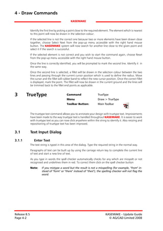4 - Draw Commands
                                                  KASEMAKE


              Identify the first line by picking a point close to the required element. The element which is nearest
              to this point will now be drawn in the selection colour.

              If the selected line is not the correct one because two or more elements have been drawn close
              together, choose Select Next from the pop-up menu accessible with the right hand mouse
              button. The KASEMAKE system will now search for another line close to the given point and
              select it if the search is successful.

              If the selected element is not correct and you wish to start the command again, choose Reset
              from the pop-up menu accessible with the right hand mouse button.

              Once the line is correctly identified, you will be prompted to mark the second line. Identify it in
              the same way.
              Once the second line is selected, a fillet will be drawn in the selection colour between the two
              lines and passing through the current cursor position which is used to define the radius. Move
              the cursor and the fillet will rubber band to reflect the new cursor position. Once the correct fillet
              is displayed, mark the point. The fillet will now be drawn in the current ground and the lines will
              be trimmed back to the fillet end points as applicable.


3       TrueType                               Command                     TrueType
                                               Menu                        Draw > TrueType
                                               Toolbar Button:             Main Toolbar


              The truetype text command allows you to annotate your design with truetype text. Improvements
              have been made to the way truetype text is handled throughout KASEMAKE. It is easier to work
              with truetype text as you can now click anywhere within the string to identify it. Also resizing and
              repositioning of truetype text has been improved.


3.1           Text Input Dialog

3.1.1            Enter Text
              The text string is typed in this area of the dialog. Type the required string in the normal way.

              Paragraphs of text can be built up by using the carriage return key to complete the current line
              of text and start a new line of text.

              As you type in words the spell checker automatically checks for any which are misspelt or not
              recognised and underlines them in red. To correct them click on the spell checker button

              Note:     If you mistype a word but the result is not a misspelling (for example, "from" in-
                        stead of "form" or "there" instead of "their"), the spelling checker will not flag the
                        word.




Release 8.5                                                                       KASEMAKE - Update Guide
Page 4-2                                                                            © AG/CAD Limited 2008
 