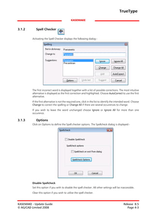 TrueType

                                               KASEMAKE


3.1.2       Spell Checker

         Activating the Spell Checker displays the following dialog:-




         The first incorrect word is displayed together with a list of possible corrections. The most intuitive
         alternative is displayed as the first correction and highlighted. Choose AutoCorrect to use the first
         alternative.
         If the first alternative is not the required one, click in the list to identify the intended word. Choose
         Change to correct the spelling or Change All if there are several occurences to change.

         If you wish to leave the word unchanged choose Ignore or Ignore All for more than one
         occurence.

3.1.3       Options
         Click on Options to define the Spell checker options. The Spellcheck dialog is displayed:-




         Disable Spellcheck
         Set this option if you with to disable the spell checker. All other settings will be inaccessible.

         Clear this option if you wish to utilise the spell checker.



KASEMAKE - Update Guide                                                                           Release 8.5
© AG/CAD Limited 2008                                                                                Page 4-3
 