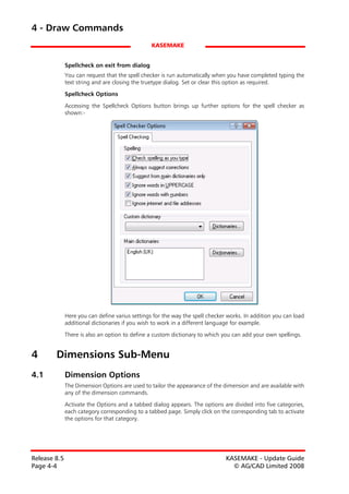 4 - Draw Commands
                                                 KASEMAKE


              Spellcheck on exit from dialog
              You can request that the spell checker is run automatically when you have completed typing the
              text string and are closing the truetype dialog. Set or clear this option as required.

              Spellcheck Options

              Accessing the Spellcheck Options button brings up further options for the spell checker as
              shown:-




              Here you can define varius settings for the way the spell checker works. In addition you can load
              additional dictionaries if you wish to work in a different language for example.

              There is also an option to define a custom dictionary to which you can add your own spellings.


4       Dimensions Sub-Menu
4.1           Dimension Options
              The Dimension Options are used to tailor the appearance of the dimension and are available with
              any of the dimension commands.

              Activate the Options and a tabbed dialog appears. The options are divided into five categories,
              each category corresponding to a tabbed page. Simply click on the corresponding tab to activate
              the options for that category.




Release 8.5                                                                    KASEMAKE - Update Guide
Page 4-4                                                                         © AG/CAD Limited 2008
 