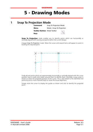KASEMAKE


                5 - Drawing Modes
1      Snap To Projection Mode
                              Command              Snap To Projection Mode
                              Menu                 Mode->Snap To Projection
                              Toolbar Button: Mode Toolbar
                              Keys


            Snap To Projection mode enables you to identify points which are horizontally or
            vertically aligned with existing end points within the current design.

            Engage Snap To Projection mode. Move the cursor and several items will appear to assist in
            locating the required point.




            Firstly all end points which are approximately horizontally or vertically aligned with the cursor
            position have a small circle drawn around them to identify them. Secondly a snap cursor is
            drawn to show the projected position of the cursor. This is also linked to the identified end
            points by one or more chained line(s) to show the actual alignment.

            Simply move the cursor to display the guides as shown and click to identify the projected
            point.




KASEMAKE - User’s Guide                                                                       Release 8.5
© AG/CAD Limited 2008                                                                            Page 5-1
 