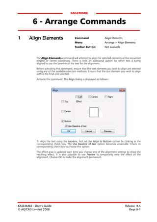 KASEMAKE


          6 - Arrange Commands
1      Align Elements                         Command                   Align Elements
                                              Menu                      Arrange > Align Elements
                                              Toolbar Button:           Not available



            The Align Elements command will attempt to align the selected elements at the requested
            edge(s) or centre coordinate. There is now an additional option for when text is being
            aligned to use the baseline of the text for the alignment.
            Before activating this command, ensure that the text elements you wish to align are selected
            using any of the available selection methods. Ensure that the text element you wish to align
            with is the final one selected.

            Activate this command. The Align dialog is displayed as follows:-




            To align the text using the baseline, first set the Align to Bottom option by clicking in the
            corresponding check box. The Use Baseline of text option becomes accessible. Check its
            corresponding check box to choose this option.

            The effect area is updated each time you change one of the alignment settings to show the
            resulting effect. It is also possible to use Preview to temporarily view the effect of the
            alignment. Choose OK to make the alignment permanent.




KASEMAKE - User’s Guide                                                                    Release 8.5
© AG/CAD Limited 2008                                                                         Page 6-1
 