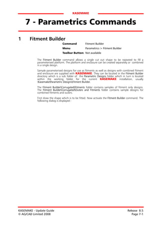 KASEMAKE


    7 - Parametrics Commands
1      Fitment Builder
                                 Command            Fitment Builder
                                 Menu               Parametrics > Fitment Builder
                                 Toolbar Button: Not available

            The Fitment Builder command allows a single cut out shape to be repeated to fill a
            parameterised platform. The platform and enclosure can be created separately or combined
            in a single design.
            Sample parameterised designs for use as fitments as well as designs with combined fitment
            and enclosure are supplied with KASEMAKE. They can be located in the Fitment Builder
            directory which is a sub folder of the Parametric Designs folder which in turn is located
            within the working folder for the current KASEMAKE installation, usually
            KasemakeParametric DesignsFitment Builder.

            The Fitment BuilderCorrugatedFitments folder contains samples of fitment only designs.
            The Fitment BuilderCorrugatedOuters and Fitments folder contains sample designs for
            combined fitments and outers.

            First draw the shape which is to be fitted. Now activate the Fitment Builder command. The
            following dialog is displayed:-




KASEMAKE - Update Guide                                                                Release 8.5
© AG/CAD Limited 2008                                                                     Page 7-1
 