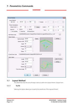 7 - Parametrics Commands
                                                 KASEMAKE




1.1     Layout Method
              This determines how the one off shape is laid out within the chosen fitment. Choose from:-

1.1.1            To Fit

              Selecting this option allows you to specify the overall size of the required fitment.




Release 8.5                                                                      KASEMAKE - Update Guide
Page 7-2                                                                           © AG/CAD Limited 2008
 