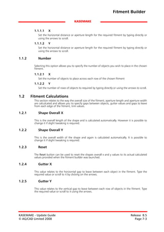 Fitment Builder

                                             KASEMAKE


          1.1.1.1     X
             Set the horizontal distance or aperture length for the required fitment by typing directly or
             using the arrows to scroll.
          1.1.1.2     Y
             Set the horizontal distance or aperture length for the required fitment by typing directly or
             using the arrows to scroll.

1.1.2        Number

          Selecting this option allows you to specify the number of objects you wish to place in the chosen
          fitment.

          1.1.2.1     X
             Set the number of objects to place across each row of the chosen fitment
          1.1.2.2     Y
             Set the number of rows of objects to required by typing directly or using the arrows to scroll.


1.2     Fitment Calculations
          This section relates to the way the overall size of the fitment, aperture length and aperture width
          are calculcated and allows you to specify gaps between objects, gutter values and gaps to leave
          from each edge of the fitment, trim values.

1.2.1        Shape Overall X

          This is the overall length of the shape and is calculated automatically. However it is possible to
          change it if slight tweaking is required.

1.2.2        Shape Overall Y

          This is the overall width of the shape and again is calculated automatically. It is possible to
          change it if slight tweaking is required.

1.2.3        Reset

          The Reset button can be used to reset the shapes overall x and y values to its actual calculated
          values provided when the fitment builder was launched.

1.2.4        Gutter X

          This value relates to the horizontal gap to leave between each object in the fitment. Type the
          required value or scroll to it by clicking on the arrows.

1.2.5        Gutter Y

          This value relates to the vertical gap to leave between each row of objects in the fitment. Type
          the required value or scroll to it using the arrows.




KASEMAKE - Update Guide                                                                       Release 8.5
© AG/CAD Limited 2008                                                                            Page 7-3
 