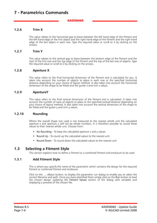 7 - Parametrics Commands
                                                 KASEMAKE


1.2.6            Trim X

              This value relates to the horizontal gap to leave between the left hand edge of the fitment and
              the left hand edge of the first object and the right hand edge of the fitment and the right hand
              edge of the last object in each row. Type the required value or scroll to it by clicking on the
              arrows.

1.2.7            Trim Y

              This value relates to the vertical gap to leave between the bottom edge of the fitment and the
              start of the first row and the top edge of the fitment and the top of the last row of objects. Type
              the required value or scroll to it by clicking on the arrows.

1.2.8            Aperture X

              This value refers to the final horizontal dimension of the fitment and is calculated for you. It
              takes into account the number of objects to place in each row or the specified horizontal
              distance depending on your choice of layout method. It also takes into account the horizontal
              dimension of the shape to be fitted and the gutter x and trim x values.

1.2.9            ApertureY

              This value refers to the final vertical dimension of the fitment and is calculated. It takes into
              account the number of rows of objects to place or the specified vertical distance depending on
              your choice of layout method. It also takes into account the vertical dimension of the shape to
              be fitted and the gutter y and trim y values.

1.2.10           Rounding

              Where the overall shape size used is not measured to the nearest whole unit the calculated
              aperture x and aperture y will not be whole numbers. It is therefore possible to round these
              values to their nearest whole unit. Choose from:-

                 • No Rounding - To keep the calculated aperture x and y values
                 • Round Up - To round up the calculated values to the nearest unit
                 • Round Down - To round down the calculated values to the nearest unit


1.3      Selecting a Fitment Style
              This section explains how to define a fitment or a combined fitment and enclosure to be used.

1.3.1            Add Fitment Style

              This is where you specify the name of the parametric which contains the design for the required
              fitment or combined fitment and enclosure.

              Click on the ..., ellipsis button, to display the parametric run dialog to enable you to select the
              correct filename and path. Once you have identified them simply click on the Run button to load
              the chosen design updating the Fitment Values section of the dialog with variables and
              displaying a preview of the chosen file.




Release 8.5                                                                     KASEMAKE - Update Guide
Page 7-4                                                                          © AG/CAD Limited 2008
 