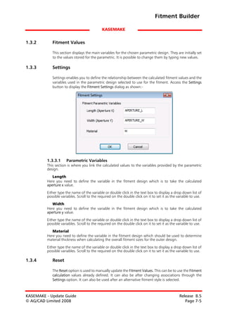 Fitment Builder

                                             KASEMAKE


1.3.2       Fitment Values

            This section displays the main variables for the chosen parametric design. They are initially set
            to the values stored for the parametric. It is possible to change them by typing new values.

1.3.3       Settings

            Settings enables you to define the relationship between the calculated fitment values and the
            variables used in the parametric design selected to use for the fitment. Access the Settings
            button to display the Fitment Settings dialog as shown:-




         1.3.3.1     Parametric Variables
         This section is where you link the calculated values to the variables provided by the parametric
         design.

            Length
         Here you need to define the variable in the fitment design which is to take the calculated
         aperture x value.

         Either type the name of the variable or double click in the text box to display a drop down list of
         possible variables. Scroll to the required on the double click on it to set it as the variable to use.
            Width
         Here you need to define the variable in the fitment design which is to take the calculated
         aperture y value.

         Either type the name of the variable or double click in the text box to display a drop down list of
         possible variables. Scroll to the required on the double click on it to set it as the variable to use.

            Material
         Here you need to define the variable in the fitment design which should be used to determine
         material thickness when calculating the overall fitment sizes for the outer design.
         Either type the name of the variable or double click in the text box to display a drop down list of
         possible variables. Scroll to the required on the double click on it to set it as the variable to use.

1.3.4       Reset

            The Reset option is used to manually update the Fitment Values. This can be to use the Fitment
            calculation values already defined. It can also be after changing associations through the
            Settings option. It can also be used after an alternative fitment style is selected.



KASEMAKE - Update Guide                                                                         Release 8.5
© AG/CAD Limited 2008                                                                              Page 7-5
 