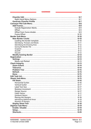 KASEMAKE


  Chamfer Edit . . . . . . . . . . . . . . . . . . . . . . . . . . . . . . . . . . . . . . . . . . . . . . . . . 8-7
    Right Hand Menu Options . . . . . . . . . . . . . . . . . . . . . . . . . . . . . . . . . . . . . . . 8-7
  Generate Chamfer Profile . . . . . . . . . . . . . . . . . . . . . . . . . . . . . . . . . . . . . . . 8-7
Conveyor Plot Sub-Menu . . . . . . . . . . . . . . . . . . . . . . . . . . . . . . . . . . . . . . . . . . 8-8
  Add Frames... . . . . . . . . . . . . . . . . . . . . . . . . . . . . . . . . . . . . . . . . . . . . . . . . . 8-8
    Include Registration Marks . . . . . . . . . . . . . . . . . . . . . . . . . . . . . . . . . . . . . . . 8-9
    Offset . . . . . . . . . . . . . . . . . . . . . . . . . . . . . . . . . . . . . . . . . . . . . . . . . . . . . . . 8-9
    Offset from frame divider. . . . . . . . . . . . . . . . . . . . . . . . . . . . . . . . . . . . . . . . 8-9
    Frame Offset . . . . . . . . . . . . . . . . . . . . . . . . . . . . . . . . . . . . . . . . . . . . . . . . 8-10
Border Sub-Menu . . . . . . . . . . . . . . . . . . . . . . . . . . . . . . . . . . . . . . . . . . . . . . . 8-10
  New Border Create. . . . . . . . . . . . . . . . . . . . . . . . . . . . . . . . . . . . . . . . . . . . 8-10
    Loading the border template . . . . . . . . . . . . . . . . . . . . . . . . . . . . . . . . . . . . 8-10
       Identifying Prompts and Masks . . . . . . . . . . . . . . . . . . . . . . . . . . . . . . . . . . . . . . .                    8-11
       Identifying the Drawing Area . . . . . . . . . . . . . . . . . . . . . . . . . . . . . . . . . . . . . . . . .                 8-12
       Saving the Border File . . . . . . . . . . . . . . . . . . . . . . . . . . . . . . . . . . . . . . . . . . . . . . .           8-12
       Suspend. . . . . . . . . . . . . . . . . . . . . . . . . . . . . . . . . . . . . . . . . . . . . . . . . . . . . . . . . .     8-12
       Autofill . . . . . . . . . . . . . . . . . . . . . . . . . . . . . . . . . . . . . . . . . . . . . . . . . . . . . . . . . .   8-12
       Discard . . . . . . . . . . . . . . . . . . . . . . . . . . . . . . . . . . . . . . . . . . . . . . . . . . . . . . . . . .    8-12
  Modify Existing Border . . . . . . . . . . . . . . . . . . . . . . . . . . . . . . . . . . . . . . . .                              8-13
Registration . . . . . . . . . . . . . . . . . . . . . . . . . . . . . . . . . . . . . . . . . . . . . . . . . . .                    8-13
  Settings . . . . . . . . . . . . . . . . . . . . . . . . . . . . . . . . . . . . . . . . . . . . . . . . . . . .                    8-13
     Marks not Plotted . . . . . . . . . . . . . . . . . . . . . . . . . . . . . . . . . . . . . . . . . . . .                        8-13
Check Integrity. . . . . . . . . . . . . . . . . . . . . . . . . . . . . . . . . . . . . . . . . . . . . . . . .                      8-13
  Zoom Extent. . . . . . . . . . . . . . . . . . . . . . . . . . . . . . . . . . . . . . . . . . . . . . . . .                        8-14
  Tolerance . . . . . . . . . . . . . . . . . . . . . . . . . . . . . . . . . . . . . . . . . . . . . . . . . . .                     8-14
  Problem Tree . . . . . . . . . . . . . . . . . . . . . . . . . . . . . . . . . . . . . . . . . . . . . . . .                        8-15
  Refresh . . . . . . . . . . . . . . . . . . . . . . . . . . . . . . . . . . . . . . . . . . . . . . . . . . . . .                   8-15
  Done. . . . . . . . . . . . . . . . . . . . . . . . . . . . . . . . . . . . . . . . . . . . . . . . . . . . . . .                   8-15
Edit Task List... . . . . . . . . . . . . . . . . . . . . . . . . . . . . . . . . . . . . . . . . . . . . . . . . .                   8-15
Sheets Sub-Menu . . . . . . . . . . . . . . . . . . . . . . . . . . . . . . . . . . . . . . . . . . . . . . .                         8-15
  Fill Sheet... . . . . . . . . . . . . . . . . . . . . . . . . . . . . . . . . . . . . . . . . . . . . . . . . . .                   8-16
     Horizontal Gutter . . . . . . . . . . . . . . . . . . . . . . . . . . . . . . . . . . . . . . . . . . . . .                      8-16
     Vertical Gutter . . . . . . . . . . . . . . . . . . . . . . . . . . . . . . . . . . . . . . . . . . . . . . .                    8-17
     Label Text Size . . . . . . . . . . . . . . . . . . . . . . . . . . . . . . . . . . . . . . . . . . . . . . .                    8-17
     Rotation Increment . . . . . . . . . . . . . . . . . . . . . . . . . . . . . . . . . . . . . . . . . . .                         8-17
     Design Source . . . . . . . . . . . . . . . . . . . . . . . . . . . . . . . . . . . . . . . . . . . . . . .                      8-17
       Folder Option . . . . . . . . . . . . . . . . . . . . . . . . . . . . . . . . . . . . . . . . . . . . . . . . . . . . . 8-17
       Database Option . . . . . . . . . . . . . . . . . . . . . . . . . . . . . . . . . . . . . . . . . . . . . . . . . . . 8-17
       Placing the Designs . . . . . . . . . . . . . . . . . . . . . . . . . . . . . . . . . . . . . . . . . . . 8-18
       Identifying Additional Areas . . . . . . . . . . . . . . . . . . . . . . . . . . . . . . . . . . . . . . . . . . 8-18
       Rotation of Designs . . . . . . . . . . . . . . . . . . . . . . . . . . . . . . . . . . . . . . . . . . . . . . . . . 8-18
  Display Sheet Text . . . . . . . . . . . . . . . . . . . . . . . . . . . . . . . . . . . . . . . . . . . .                          8-18
Digitiser Sub-Menu . . . . . . . . . . . . . . . . . . . . . . . . . . . . . . . . . . . . . . . . . . . . .                          8-19
  Enable / Disable . . . . . . . . . . . . . . . . . . . . . . . . . . . . . . . . . . . . . . . . . . . . . .                        8-19
  Setup... . . . . . . . . . . . . . . . . . . . . . . . . . . . . . . . . . . . . . . . . . . . . . . . . . . . . .                  8-19
  Shortcuts... . . . . . . . . . . . . . . . . . . . . . . . . . . . . . . . . . . . . . . . . . . . . . . . . . .                    8-20



KASEMAKE - Update Guide                                                                                                   Release 8.5
© AG/CAD Limited 2008                                                                                                        Page C-3
 