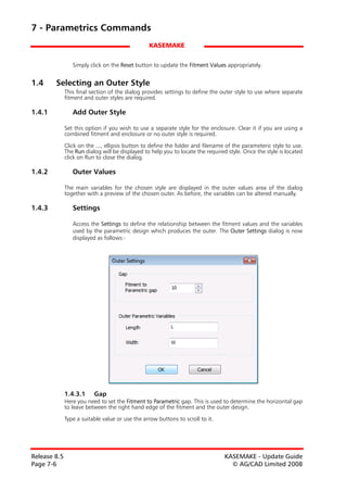 7 - Parametrics Commands
                                                 KASEMAKE


                 Simply click on the Reset button to update the Fitment Values appropriately.


1.4     Selecting an Outer Style
              This final section of the dialog provides settings to define the outer style to use where separate
              fitment and outer styles are required.

1.4.1            Add Outer Style

              Set this option if you wish to use a separate style for the enclosure. Clear it if you are using a
              combined fitment and enclosure or no outer style is required.

              Click on the ..., ellipsis button to define the folder and filename of the parameteric style to use.
              The Run dialog will be displayed to help you to locate the required style. Once the style is located
              click on Run to close the dialog.

1.4.2            Outer Values

              The main variables for the chosen style are displayed in the outer values area of the dialog
              together with a preview of the chosen outer. As before, the variables can be altered manually.

1.4.3            Settings

                 Access the Settings to define the relationship between the fitment values and the variables
                 used by the parametric design which produces the outer. The Outer Settings dialog is now
                 displayed as follows:-




              1.4.3.1     Gap
              Here you need to set the Fitment to Parametric gap. This is used to determine the horizontal gap
              to leave between the right hand edge of the fitment and the outer design.

              Type a suitable value or use the arrow buttons to scroll to it.




Release 8.5                                                                      KASEMAKE - Update Guide
Page 7-6                                                                           © AG/CAD Limited 2008
 