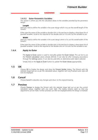 Fitment Builder

                                             KASEMAKE


         1.4.3.2     Outer Parametric Variables
         This section is where you link the calculated values to the variables provided by the parametric
         design.

             Length
         Here you need to define the variable in the outer design which is to use the overall length of the
         fitment.

         Either type the name of the variable or double click in the text box to display a drop down list of
         possible variables. Scroll to the required on the double click on it to set it as the variable to use.

             Width
         Here you need to define the variable in the outer design which is to use the overall width of the
         fitment.

         Either type the name of the variable or double click in the text box to display a drop down list of
         possible variables. Scroll to the required on the double click on it to set it as the variable to use.

1.4.4        Apply to Outer

             The Apply to Outer option is used to manually update the Outer Values. This can be to use
             the Fitment calculation values already defined. It can also be after changing associations
             through the Settings option. It can also be used after an alternative outer style is selected.
             Simply click on the Apply to Outer button to update the Outer Values appropriately.


1.5     OK
         Choose OK to finalise the design and close the Fitment Builder dialog. The fitment with the
         selected shape laid out as per the calculated values, together with any finalised outer style will
         now be displayed.

1.6     Cancel
         Choose Cancel to abandon any changes and return to the original drawing.

1.7     Preview
         Choose Preview to display the fitment with the selected shape laid out as per the current
         calculated values, together with any outer style. The dialog remains open so that any
         adjustments can be made. Further previews can then be displayed before the design is finalised.




KASEMAKE - Update Guide                                                                         Release 8.5
© AG/CAD Limited 2008                                                                              Page 7-7
 