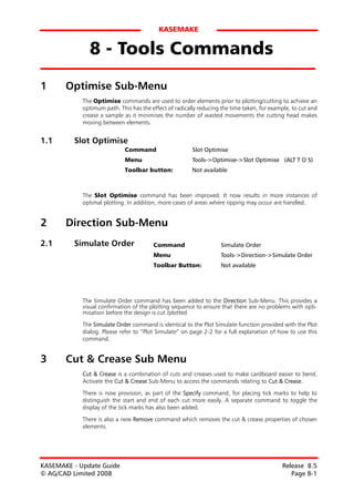 KASEMAKE


              8 - Tools Commands
1      Optimise Sub-Menu
            The Optimise commands are used to order elements prior to plotting/cutting to achieve an
            optimum path. This has the effect of radically reducing the time taken, for example, to cut and
            crease a sample as it minimises the number of wasted movements the cutting head makes
            moving between elements.


1.1      Slot Optimise
                             Command                    Slot Optimise
                             Menu                       Tools->Optimise->Slot Optimise (ALT T O S)
                             Toolbar button:            Not available



            The Slot Optimise command has been improved. It now results in more instances of
            optimal plotting. In addition, more cases of areas where ripping may occur are handled.


2      Direction Sub-Menu
2.1      Simulate Order                 Command                     Simulate Order
                                        Menu                        Tools->Direction->Simulate Order
                                        Toolbar Button:             Not available




            The Simulate Order command has been added to the Direction Sub-Menu. This provides a
            visual confirmation of the plotting sequence to ensure that there are no problems with opti-
            misation before the design is cut /plotted.

            The Simulate Order command is identical to the Plot Simulate function provided with the Plot
            dialog. Please refer to “Plot Simulate” on page 2-2 for a full explanation of how to use this
            command.


3      Cut & Crease Sub Menu
            Cut & Crease is a combination of cuts and creases used to make cardboard easier to bend.
            Activate the Cut & Crease Sub-Menu to access the commands relating to Cut & Crease.

            There is now provision, as part of the Specify command, for placing tick marks to help to
            distinguish the start and end of each cut more easily. A separate command to toggle the
            display of the tick marks has also been added.
            There is also a new Remove command which removes the cut & crease properties of chosen
            elements.




KASEMAKE - Update Guide                                                                     Release 8.5
© AG/CAD Limited 2008                                                                          Page 8-1
 