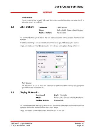 Cut & Crease Sub Menu

                                            KASEMAKE


            Tickmark Size
            This is the size to use for each tick mark. Set the size required by typing the value directly or
            using the arrows to scroll to it.


3.2      Label Options                Command                     Label Options
                                      Menu                        Tools->Cut & Crease->Label Options
                                      Toolbar Button:             Not available


         This command allows you to define the way labels associated with cut/crease information are
         displayed.

         An additional setting is now available to determine which ground to display the label in.

         Simply activate this command to display the Cut & Crease label options dialog as follows:-




            Text Ground
            Set the ground to use to draw the cut/crease or perforation label. Choose an appropriate
            ground from the drop down list.


3.3      Display Tickmarks
                                  Command                     Display Tickmarks
                                  Menu                        Tools->Cut & Crease->Display Tickmarks
                                  Toolbar Button:             Not available


         This command toggles the display of tick marks which form part of the cut/crease information
         applied to designated elements within the current design.
         Simply activate this command to switch the tick marks on and off.




KASEMAKE - Update Guide                                                                       Release 8.5
© AG/CAD Limited 2008                                                                            Page 8-3
 