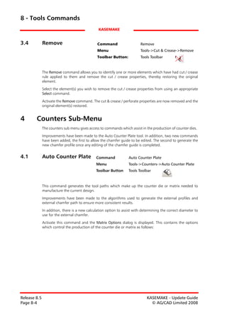 8 - Tools Commands
                                                 KASEMAKE


3.4           Remove                            Command                    Remove
                                                Menu                       Tools->Cut & Crease->Remove
                                                Toolbar Button:            Tools Toolbar



              The Remove command allows you to identify one or more elements which have had cut / crease
              rule applied to them and remove the cut / crease properties, thereby restoring the original
              element.

              Select the element(s) you wish to remove the cut / crease properties from using an appropriate
              Select command.

              Activate the Remove command. The cut & crease / perforate properties are now removed and the
              original element(s) restored.


4       Counters Sub-Menu
              The counters sub menu gives access to commands which assist in the production of counter dies.

              Improvements have been made to the Auto Counter Plate tool. In addition, two new commands
              have been added, the first to allow the chamfer guide to be edited. The second to generate the
              new chamfer profile once any editing of the chamfer guide is completed.


4.1           Auto Counter Plate               Command             Auto Counter Plate
                                               Menu                Tools->Counters->Auto Counter Plate
                                               Toolbar Button      Tools Toolbar



              This command generates the tool paths which make up the counter die or matrix needed to
              manufacture the current design.

              Improvements have been made to the algorithms used to generate the external profiles and
              external chamfer path to ensure more consistent results.
              In addition, there is a new calculation option to assist with determining the correct diameter to
              use for the external chamfer.

              Activate this command and the Matrix Options dialog is displayed. This contains the options
              which control the production of the counter die or matrix as follows:




Release 8.5                                                                    KASEMAKE - Update Guide
Page 8-4                                                                         © AG/CAD Limited 2008
 
