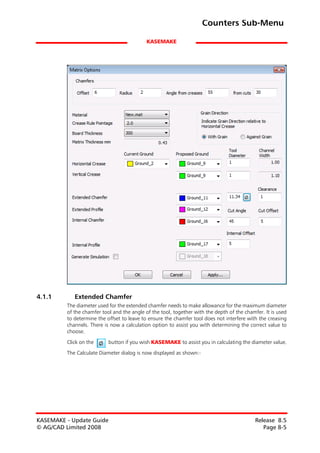 Counters Sub-Menu

                                            KASEMAKE




4.1.1       Extended Chamfer
         The diameter used for the extended chamfer needs to make allowance for the maximum diameter
         of the chamfer tool and the angle of the tool, together with the depth of the chamfer. It is used
         to determine the offset to leave to ensure the chamfer tool does not interfere with the creasing
         channels. There is now a calculation option to assist you with determining the correct value to
         choose.

         Click on the      button if you wish KASEMAKE to assist you in calculating the diameter value.

         The Calculate Diameter dialog is now displayed as shown:-




KASEMAKE - Update Guide                                                                     Release 8.5
© AG/CAD Limited 2008                                                                          Page 8-5
 