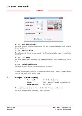 8 - Tools Commands
                                                 KASEMAKE




              4.1.1.1     Max tool diameter
              This is the maximum diameter of the chamfer tool. Type the appropriate value or use the arrow
              keys to scroll to it.

              4.1.1.2     Chamfer depth
              This is the depth of chamfer being produced. Type the appropriate value or use the arrow keys to
              scroll to it.

              4.1.1.3     Tool Angle
              This is the angle of the chamfer tool. Type the appropriate value or use the arrow keys to scroll
              to it.

              4.1.1.4     Calculated diameter
              This is the calculated value to use for the given tool parameters.



              Click on OK to accept the calculated value and automatically enter it into the Extended Chamfer
              diameter field of the Matrix Options dialog


4.2           Sample Counter (Matrix)
                                   Command                    Sample Counter (Matrix)
                                   Menu                       Tools->Counters->Sample Counter (Matrix)
                                   Toolbar Button:            Not available

              The Sample Counter (Matrix) command is the Simulate Matrix command renamed.

              The Offset setting has been removed as it is not applicable.




Release 8.5                                                                        KASEMAKE - Update Guide
Page 8-6                                                                             © AG/CAD Limited 2008
 