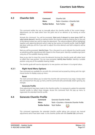 Counters Sub-Menu

                                             KASEMAKE


4.3      Chamfer Edit                       Command              Chamfer Edit
                                            Menu                 Tools->Counters->Chamfer Edit
                                            Toolbar Button       Tools Toolbar



         This command enbles the user to manually adjust the chamfer profile of the current design.
         Adjustments can be made either from the given end of an element or by moving an entire
         element.

         Activate this command. You will be prompted, Mark end of element to move (press SHIFT to
         select whole element). Identify an element within the chamfer profile by clicking near to the end
         of the element where you wish to make the adjustment. The nearest endpoint will be highlighted
         together with adjoining elements which make up that section of chamfer profile. Hold the SHIFT
         key down while you do this if you wish to adjust the entire element and both endpoints will be
         highlighted.

         Next you will be prompted, Identify Origin. This is the point to use to relocate the chamfer guide
         as everything will be repositioned with respect to the chosen point. Identify a suitable origin point
         using any of the available drawing modes.

         Now as you start to move the cursor the elements forming the chamfer guide will rubber band
         to reflect their new position. You are now prompted, Identify New Position. Identify a suitable
         position using any of the available drawing modes.
         The chamfer guide will now be adjusted to its new position and drawn in its original colour.

4.3.1       Right Hand Menu Options
         Two commands are available for use with this command and accessed by clicking with the right
         mouse button to display a pop up menu:-

            Reset
         The reset command allows you to restart the chamfer edit command at any stage. Simply select
         this command from the pop up menu and the command will automatically restart ignoring any
         changes.

            Generate Profile
         Once adjustments have been made to the chamfer profile, it is necessary to update the extended
         chamfer profile to reflect these changes. Access this command from the pop up menu to
         regenerate the extended chamfer profile.


4.4      Generate Chamfer Profile
                                     Command              Generate Chamfer Profile
                                     Menu                 Tools->Counters->Generate Chamfer Profile
                                     Toolbar Button       Tools Toolbar


         This command regenerates the extended chamfer profile taking into account any manual
         adjustments which have been made to the chamfer profile with the Chamfer Edit command.




KASEMAKE - Update Guide                                                                        Release 8.5
© AG/CAD Limited 2008                                                                             Page 8-7
 