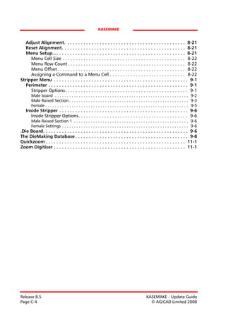 KASEMAKE


   Adjust Alignment. . . . . . . . . . . . . . . . . . . . . . . . . . . . . . . . . . . . . . . . . . . . . 8-21
   Reset Alignment. . . . . . . . . . . . . . . . . . . . . . . . . . . . . . . . . . . . . . . . . . . . . . 8-21
   Menu Setup.... . . . . . . . . . . . . . . . . . . . . . . . . . . . . . . . . . . . . . . . . . . . . . . . 8-21
     Menu Cell Size . . . . . . . . . . . . . . . . . . . . . . . . . . . . . . . . . . . . . . . . . . . . . . . 8-22
     Menu Row Count . . . . . . . . . . . . . . . . . . . . . . . . . . . . . . . . . . . . . . . . . . . . . 8-22
     Menu Offset . . . . . . . . . . . . . . . . . . . . . . . . . . . . . . . . . . . . . . . . . . . . . . . . . 8-22
     Assigning a Command to a Menu Cell . . . . . . . . . . . . . . . . . . . . . . . . . . . . . 8-22
Stripper Menu . . . . . . . . . . . . . . . . . . . . . . . . . . . . . . . . . . . . . . . . . . . . . . . . . . 9-1
   Perimeter . . . . . . . . . . . . . . . . . . . . . . . . . . . . . . . . . . . . . . . . . . . . . . . . . . . . 9-1
     Stripper Options . . . . . . . . . . . . . . . . . . . . . . . . . . . . . . . . . . . . . . . . . . . . . . . 9-1
       Male board . . . . . . . . . . . . . . . . . . . . . . . . . . . . . . . . . . . . . . . . . . . . . . . . . . . . . . . . 9-2
       Male Raised Section . . . . . . . . . . . . . . . . . . . . . . . . . . . . . . . . . . . . . . . . . . . . . . . . . . 9-3
       Female . . . . . . . . . . . . . . . . . . . . . . . . . . . . . . . . . . . . . . . . . . . . . . . . . . . . . . . . . . . . 9-5
   Inside Stripper . . . . . . . . . . . . . . . . . . . . . . . . . . . . . . . . . . . . . . . . . . . . . . . . 9-6
      Inside Stripper Options. . . . . . . . . . . . . . . . . . . . . . . . . . . . . . . . . . . . . . . . . . 9-6
       Male Raised Section 1 . . . . . . . . . . . . . . . . . . . . . . . . . . . . . . . . . . . . . . . . . . . . . . . . 9-6
       Female Settings . . . . . . . . . . . . . . . . . . . . . . . . . . . . . . . . . . . . . . . . . . . . . . . . . . . . . 9-6
.Die Board. . . . . . . . . . . . . . . . . . . . . . . . . . . . . . . . . . . . . . . . . . . . . . . . . . . . . . 9-6
The DieMaking Database . . . . . . . . . . . . . . . . . . . . . . . . . . . . . . . . . . . . . . . . . . 9-8
Quickzoom . . . . . . . . . . . . . . . . . . . . . . . . . . . . . . . . . . . . . . . . . . . . . . . . . . . . 11-1
Zoom Digitiser . . . . . . . . . . . . . . . . . . . . . . . . . . . . . . . . . . . . . . . . . . . . . . . . . 11-1




Release 8.5                                                                                      KASEMAKE - Update Guide
Page C-4                                                                                           © AG/CAD Limited 2008
 