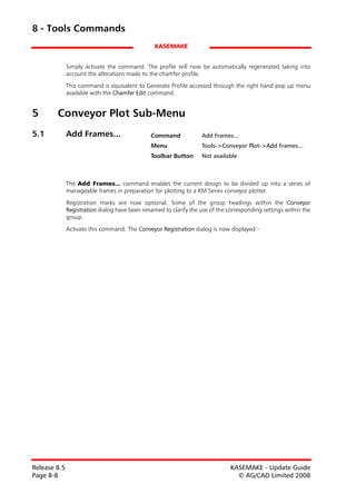 8 - Tools Commands
                                                 KASEMAKE


              Simply activate the command. The profile will now be automatically regenerated taking into
              account the alterations made to the chamfer profile.

              This command is equivalent to Generate Profile accessed through the right hand pop up menu
              available with the Chamfer Edit command.


5       Conveyor Plot Sub-Menu
5.1           Add Frames...                    Command             Add Frames...
                                               Menu                Tools->Conveyor Plot->Add Frames...
                                               Toolbar Button      Not available



              The Add Frames... command enables the current design to be divided up into a series of
              manageable frames in preparation for plotting to a KM Series conveyor plotter.
              Registration marks are now optional. Some of the group headings within the Conveyor
              Registration dialog have been renamed to clarify the use of the corresponding settings within the
              group.

              Activate this command. The Conveyor Registration dialog is now displayed:-




Release 8.5                                                                    KASEMAKE - Update Guide
Page 8-8                                                                         © AG/CAD Limited 2008
 