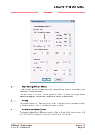 Conveyor Plot Sub-Menu

                                           KASEMAKE




5.1.1       Include Registration Marks
         Check this box if you wish to place registration marks within the frames to help to locate each
         frame when the design is plotted.

         Clear this setting if you don’t require registration marks. The group of settings labelled
         Registration Marks will then be made inaccessible as they will no longer apply.

5.1.2       Offset
         This heading replaces Cut Offset and contains offsets to define the distance between the edges
         of the design and the centre of the registration marks as before.

5.1.3       Offset from frame divider
         This heading replaces Frame Offset and contains offsets to define the horizontal position of all
         but the first and final registration marks with respect to each frame division.




KASEMAKE - Update Guide                                                                    Release 8.5
© AG/CAD Limited 2008                                                                         Page 8-9
 