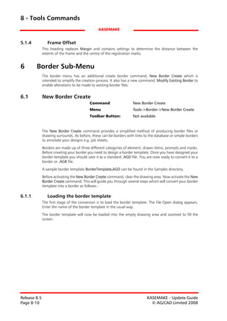 8 - Tools Commands
                                                KASEMAKE


5.1.4            Frame Offset
              This heading replaces Margin and contains settings to determine the distance between the
              extents of the frame and the centre of the registration marks.


6       Border Sub-Menu
              The border menu has an additional create border command, New Border Create which is
              intended to simplify the creation process. It also has a new command, Modify Existing Border to
              enable alterations to be made to existing border files.


6.1           New Border Create
                                           Command                   New Border Create
                                           Menu                      Tools->Border->New Border Create
                                           Toolbar Button:           Not available


              The New Border Create command provides a simplified method of producing border files or
              drawing surrounds. As before, these can be borders with links to the database or simple borders
              to annotate your designs e.g. job sheets.

              Borders are made up of three different categories of element, drawn items, prompts and masks.
              Before creating your border you need to design a border template. Once you have designed your
              border template you should save it as a standard .AGD file. You are now ready to convert it to a
              border or .AGB file.

              A sample border template BorderTemplate.AGD can be found in the Samples directory.

              Before activating the New Border Create command, clear the drawing area. Now activate the New
              Border Create command. This will guide you through several steps which will convert your border
              template into a border as follows:-

6.1.1            Loading the border template
              The first stage of the conversion is to load the border template. The File Open dialog appears.
              Enter the name of the border template in the usual way.

              The border template will now be loaded into the empty drawing area and zoomed to fill the
              screen.




Release 8.5                                                                   KASEMAKE - Update Guide
Page 8-10                                                                       © AG/CAD Limited 2008
 
