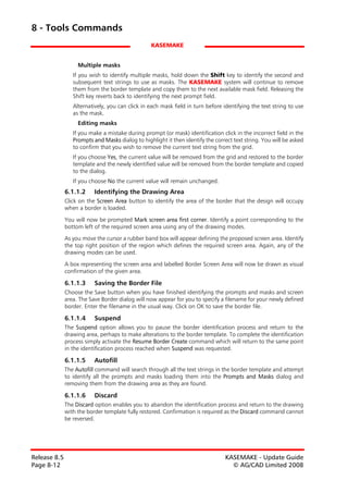 8 - Tools Commands
                                                 KASEMAKE


                   Multiple masks
                 If you wish to identify multiple masks, hold down the Shift key to identify the second and
                 subsequent text strings to use as masks. The KASEMAKE system will continue to remove
                 them from the border template and copy them to the next available mask field. Releasing the
                 Shift key reverts back to identifying the next prompt field.
                 Alternatively, you can click in each mask field in turn before identifying the text string to use
                 as the mask.
                   Editing masks
                 If you make a mistake during prompt (or mask) identification click in the incorrect field in the
                 Prompts and Masks dialog to highlight it then identify the correct text string. You will be asked
                 to confirm that you wish to remove the current text string from the grid.
                 If you choose Yes, the current value will be removed from the grid and restored to the border
                 template and the newly identified value will be removed from the border template and copied
                 to the dialog.
                 If you choose No the current value will remain unchanged.
              6.1.1.2     Identifying the Drawing Area
              Click on the Screen Area button to identify the area of the border that the design will occupy
              when a border is loaded.

              You will now be prompted Mark screen area first corner. Identify a point corresponding to the
              bottom left of the required screen area using any of the drawing modes.
              As you move the cursor a rubber band box will appear defining the proposed screen area. Identify
              the top right position of the region which defines the required screen area. Again, any of the
              drawing modes can be used.

              A box representing the screen area and labelled Border Screen Area will now be drawn as visual
              confirmation of the given area.

              6.1.1.3     Saving the Border File
              Choose the Save button when you have finished identifying the prompts and masks and screen
              area. The Save Border dialog will now appear for you to specify a filename for your newly defined
              border. Enter the filename in the usual way. Click on OK to save the border file.

              6.1.1.4     Suspend
              The Suspend option allows you to pause the border identification process and return to the
              drawing area, perhaps to make alterations to the border template. To complete the identification
              process simply activate the Resume Border Create command which will return to the same point
              in the identification process reached when Suspend was requested.

              6.1.1.5     Autofill
              The Autofill command will search through all the text strings in the border template and attempt
              to identify all the prompts and masks loading them into the Prompts and Masks dialog and
              removing them from the drawing area as they are found.

              6.1.1.6     Discard
              The Discard option enables you to abandon the identification process and return to the drawing
              with the border template fully restored. Confirmation is required as the Discard command cannot
              be reversed.




Release 8.5                                                                      KASEMAKE - Update Guide
Page 8-12                                                                          © AG/CAD Limited 2008
 