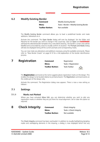 Registration

                                            KASEMAKE


6.2      Modify Existing Border
                                   Command                    Modify Existing Border
                                   Menu                       Tools->Border->Modify Existing Border
                                   Toolbar Button:            Not available


         The Modify Existing Border command allows you to load a predefined border and make
         additions / alterations to it.

         Activate this command. The Open Border dialog will now be displayed. Set the folder and
         filename for the border you wish to change in the usual way. Click on Open and KASEMAKE
         will load the selected border template into a new blank drawing. The border’s screen area will be
         labelled and surrounded by a box to visually confirm its location. The Prompts and Masks dialog
         will also be displayed listing all the current prompts and corresponding masks.

         You can now make any alterations and additions necessary using the available commands. Please
         refer to “New Border Create” on page 8-10 for a full explanation of the border identification
         process.


7       Registration                       Command                    Registration
                                           Menu                       Tools->Registration
                                           Toolbar Button:            Tools Toolbar



         The Registration command as the name suggests places registration marks on the design. This
         enables the design to be located relative to printed artwork. The Registration command works on
         the visible part of the design only.

         Activate the command. The Registration dialog now appears. There is now a new setting as
         follows:-


7.1      Settings

7.1.1       Marks not Plotted
         Where you have activated Allow Edit, you can determine whether you wish to plot any
         registration marks or whether they are just there for visual alignment. Set or clear this option as
         required.


8       Check Integrity                    Command                    Check Integrity
                                           Menu                       Tools->Check Integrity
                                           Toolbar Button:            Not available



         The Check Integrity command has been overhauled. In addition to visually highlighting dangling
         nodes and overlapping elements in the drawing, a dialog is now displayed which lists any




KASEMAKE - Update Guide                                                                      Release 8.5
© AG/CAD Limited 2008                                                                         Page 8-13
 