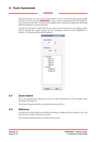 8 - Tools Commands
                                                   KASEMAKE


              potential problems in a tree structure. Each problem in the list can then be examined by double
              clicking on it which will cause KASEMAKE to zoom to the corresponding area of the design for
              any corrections to be made. The zoom factor together with a tolerance to apply when identifying
              potential problems can now be specified.
              Activate the command. A search will now be made of the current design. Any dangling nodes
              will be indicated by a square marker and any overlapping elements will be highlighted. In
              addition, the following dialog will be displayed:-




8.1           Zoom Extent
              This is the approximate window size to zoom to when examining one of the problem areas
              identified in the given list.

              Set the value by typing directly or using the arrows to scroll to it.


8.2           Tolerance
              The tolerance is used to determine whether the overlap or dangling node is a problem or not. Any
              error less than the given tolerance is ignored.

              Set the value by typing directly or use the arrows to scroll.




Release 8.5                                                                       KASEMAKE - Update Guide
Page 8-14                                                                           © AG/CAD Limited 2008
 