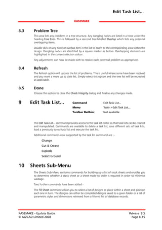 Edit Task List...

                                              KASEMAKE


8.3      Problem Tree
         This area lists any problems in a tree structure. Any dangling nodes are listed in a treee under the
         heading Free Ends. This is followed by a seccond tree labelled Overlap which lists any potential
         overlapping items.

         Double click on any node or overlap item in the list to zoom to the corresponding area within the
         design. Dangling nodes are identified by a square marker as before. Overlapping elements are
         highlighted in the current selection colour.

         Any adjustments can now be made with to resolve each potential problem as appropriate.


8.4      Refresh
         The Refresh option will update the list of problems. This is useful where some have been resolved
         and you want a more up to date list. Simply select this option and the tree list will be recreated
         as applicable.


8.5      Done
         Choose this option to close the Check Integrity dialog and finalise any changes made.


9      Edit Task List...                    Command                      Edit Task List...
                                            Menu                         Tools->Edit Task List...
                                            Toolbar Button:              Not available



         The Edit Task List... command provides access to the task list editor so that task lists can be created
         and manipulated. Commands are available to delete a task list, save different sets of task lists,
         load a previously saved task list and execute the task list.

         Additional commands now supported by the task list command are :-

                Change
                Cut & Crease
                Explode
                Select Ground


10     Sheets Sub-Menu
         The Sheets Sub-Menu contains commands for building up a list of stock sheets and enables you
         to determine whether a stock sheet or a sheet made to order is required in order to minimise
         wastage.

         Two further commands have been added:-

         The Fill Sheet command allows you to select a list of designs to place within a sheet and position
         each one in turn. The designs can either be completed designs saved to a given folder or a list of
         parametric styles and dimensions retrieved from a filtered list of database records.




KASEMAKE - Update Guide                                                                          Release 8.5
© AG/CAD Limited 2008                                                                             Page 8-15
 