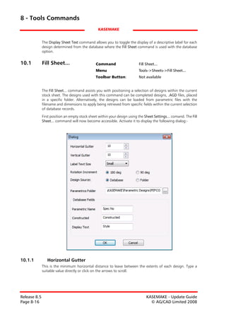 8 - Tools Commands
                                                 KASEMAKE


              The Display Sheet Text command allows you to toggle the display of a descriptive label for each
              design determined from the database where the Fill Sheet command is used with the database
              option.


10.1          Fill Sheet...                     Command                    Fill Sheet...
                                                Menu                       Tools->Sheets->Fill Sheet...
                                                Toolbar Button:            Not available


              The Fill Sheet... command assists you with positioning a selection of designs within the current
              stock sheet. The designs used with this command can be completed designs, .AGD files, placed
              in a specific folder. Alternatively, the designs can be loaded from parametric files with the
              filename and dimensions to apply being retrieved from specific fields within the current selection
              of database records.

              First position an empty stock sheet within your design using the Sheet Settings... comand. The Fill
              Sheet... command will now become accessible. Activate it to display the following dialog:-




10.1.1           Horizontal Gutter
              This is the minimum horizontal distance to leave between the extents of each design. Type a
              suitable value directly or click on the arrows to scroll.




Release 8.5                                                                     KASEMAKE - Update Guide
Page 8-16                                                                         © AG/CAD Limited 2008
 