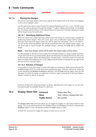 8 - Tools Commands
                                                  KASEMAKE


10.1.6           Placing the Designs
              One of the nominated designs will now be placed at the bottom left of the sheet and displayed
              in the current highlight colour.

              Use the right arrow key to move through the designs displaying each one in turn. The left arrow
              key can be used to step back through the designs. To place a design permanently, hit the Enter
              key. The design will be redrawn in its original colours to show that it has been placed and a label
              will be drawn across the centre of it.

              10.1.6.1 Identifying Additional Areas
              Move the cursor and a rubber band box will be drawn identifying the nearest region available for
              positioning further designs. Move the cursor again and an alternative region will be outlined.
              Once you have found the region where you wish to place the next design, click in it to select it.
              The first of the remaining designs will now be positioned within this chosen region. Again, use
              the arrow keys to move through the available designs, pressing the Enter key to finalise the
              design.

              Note:     Only those designs which will fit within the chosen region will be drawn.
              It is also possible to identify an area to place the nominated designs in, using a rubber band box.
              Simply click with the mouse whilst holding down the left button to identify the bottom left corner
              of the required region. While still holding down the left button, move the mouse and a box will
              begin to rubber band following the cursor. Release the left button to identify the top right of the
              box and thus the required region.

              10.1.6.2 Rotation of Designs
              It is possible to rotate each design to assist with optimum positioning. While moving through the
              available designs with the arrow keys before positioning them. Press the TAB key to rotate the
              current design by the Rotation Increment as defined in the Fill Sheet settings dialog. Press the TAB
              key again to rotate the design an additional increment. Again pressing the Enter key finalises a
              design’s rotation as well as its position.




              Continue to place the remaining designs as above, identifying the next region to use and then
              moving through the available designs to select one.


10.2          Display Sheet Text              Command                     Display Sheet Text
                                              Menu                        Tools->Sheets->Display Sheet Text
                                              Toolbar Button:             Not available


              The Display Sheet Text command allows you to toggle the display of a descriptive label for each
              design. This can be determined from the database where the Fill Sheet command is used with the
              Database option or from the filename where the Folder option is used.

              Activate this command to toggle the display of sheet text on and off.




Release 8.5                                                                      KASEMAKE - Update Guide
Page 8-18                                                                          © AG/CAD Limited 2008
 