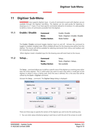 Digitiser Sub-Menu

                                            KASEMAKE


11     Digitiser Sub-Menu
         KASEMAKE now supports digitiser input. A suite of commands to assist with digitiser use are
         available through the Digitiser Sub-Menu. The digitiser can be used purely for digitising in
         drawings on a 1:1 basis. It can have specific commands tailored to its buttons. It is also possible
         to define a menu of commands accessible from the digitiser.


11.1     Enable / Disable                Command                    Enable / Disable
                                         Menu                       Tools->Digitiser->Enable / Disable
                                         Toolbar Button:            Mode Toolbar


         The Enable / Disable command toggles digitiser input on and off. Activate the command to
         toggle its enabled / disabled state. When enabled all input for the drawing area will be from the
         digitiser. The mouse will still be available for selecting commands from menus and toolbars and
         for interacting with dialogs.

          When digitiser mode is disabled input for the drawing area will revert back to the mouse.


11.2     Setup...                        Command                    Setup...
                                         Menu                       Tools->Digitiser->Setup...
                                         Toolbar Button:            Not available


         The Setup... command allows you to define a specific area of the digitiser as a working area rather
         than the entire digitiser. This is useful when you want to work only within a small part of the
         digitiser or where a menu is being used. Once the area is defined, this is the area that will be
         utilised by the Zoom->Digitiser command.

         Activate the Setup... command. The Digitiser Setup dialog is displayed:-




         There are three ways to specify the section of the digitiser you wish to be the working area.

         • You can enter values directly by typing in each box or with the aid of the arrows to scroll.




KASEMAKE - Update Guide                                                                      Release 8.5
© AG/CAD Limited 2008                                                                         Page 8-19
 