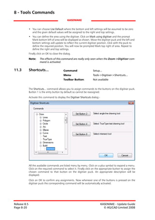 8 - Tools Commands
                                                  KASEMAKE


              • You can choose Use Default where the bottom and left settings will be assumed to be zero
                and the given default values will be assigned to the right and top settings.
              • You can define the area using the digitiser. Click on Mark using digitiser and the prompt
                Mark bottom left of area will be displayed as shown. Move the digitiser puck and the left and
                bottom settings will update to reflect the current digitiser position. Click with the puck to
                define the required position. You will now be prompted Mark top right of area. Repeat to
                define the right and top settings.
              Finally click on OK to close the dialog.

              Note:     The effects of this command are really only seen when the Zoom->Digitiser com-
                        mand is activated.


11.3          Shortcuts...                     Command                  Setup...
                                               Menu                     Tools->Digitiser->Shortcuts...
                                               Toolbar Button:          Not available


              The Shortcuts... command allows you to assign commands to the buttons on the digitiser puck.
              Button 1 is the entry button by default so cannot be reassigned.

              Activate this command to display the Digitiser Shortcuts dialog:-




              All the available commands are listed menu by menu. Click on a plus symbol to expand a menu.
              Click on the required command to select it. Finally click on the appropriate button to assign the
              chosen command to that button on the digitiser puck. An appropriate description will be
              displayed.

              Click on OK to confirm any assignments. Now whenever one of the buttons is pressed on the
              digitiser puck the corresponding command will be automatically activated.




Release 8.5                                                                       KASEMAKE - Update Guide
Page 8-20                                                                           © AG/CAD Limited 2008
 