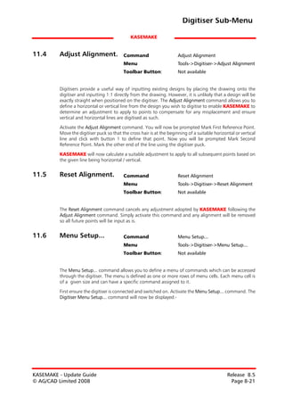 Digitiser Sub-Menu

                                              KASEMAKE


11.4     Adjust Alignment.                Command                      Adjust Alignment
                                          Menu                         Tools->Digitiser->Adjust Alignment
                                          Toolbar Button:              Not available


         Digitisers provide a useful way of inputting existing designs by placing the drawing onto the
         digitiser and inputting 1:1 directly from the drawing. However, it is unlikely that a design will be
         exactly straight when positioned on the digitiser. The Adjust Alignment command allows you to
         define a horizontal or vertical line from the design you wish to digitise to enable KASEMAKE to
         determine an adjustment to apply to points to compensate for any misplacement and ensure
         vertical and horizontal lines are digitised as such.

         Activate the Adjust Alignment command. You will now be prompted Mark First Reference Point.
         Move the digitiser puck so that the cross hair is at the beginning of a suitable horizontal or vertical
         line and click with button 1 to define that point. Now you will be prompted Mark Second
         Reference Point. Mark the other end of the line using the digitiser puck.

         KASEMAKE will now calculate a suitable adjustment to apply to all subsequent points based on
         the given line being horizontal / vertical.


11.5     Reset Alignment.                 Command                      Reset Alignment
                                          Menu                         Tools->Digitiser->Reset Alignment
                                          Toolbar Button:              Not available


         The Reset Alignment command cancels any adjustment adopted by KASEMAKE following the
         Adjust Alignment command. Simply activate this command and any alignment will be removed
         so all future points will be input as is.


11.6     Menu Setup...                    Command                      Menu Setup...
                                          Menu                         Tools->Digitiser->Menu Setup...
                                          Toolbar Button:              Not available


         The Menu Setup... command allows you to define a menu of commands which can be accessed
         through the digitiser. The menu is defined as one or more rows of menu cells. Each menu cell is
         of a given size and can have a specific command assigned to it.

         First ensure the digitiser is connected and switched on. Activate the Menu Setup... command. The
         Digitiser Menu Setup... command will now be displayed:-




KASEMAKE - Update Guide                                                                          Release 8.5
© AG/CAD Limited 2008                                                                             Page 8-21
 