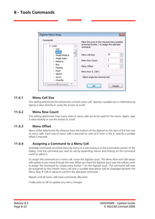 8 - Tools Commands
                                                 KASEMAKE




11.6.1           Menu Cell Size
              This setting determines the dimensions of each menu cell. Specify a suitable size in millimetres by
              typing a value directly or using the arrows to scroll.

11.6.2           Menu Row Count
              This setting determines how many rows of menu cells are to be used for the menu. Again, type
              a value directly or use the arrows to scroll.

11.6.3           Menu Offset
              Menu offset determines the distance from the bottom of the digitiser to the start of the first row
              of menu cells. Each row of menu cells is assumed to start at 0 mms in the X. Specify a suitable
              offset if required.

11.6.4           Assigning a Command to a Menu Cell
              Available commands are listed menu by menu in a tree structure in the Commands section of the
              dialog. Find the command you wish to use by expanding menus and clicking on the command
              name to select it.

              To assign the command to a menu cell, move the digitiser puck. The Menu Row and Cell values
              will update as you move through the row. When you have the digitiser puck over the cell you wish
              to assign the command to, simply press button 1 on the digitiser puck. The command will now
              be asssigned to the chosen menu cell and a suitable description will be displayed beneath the
              Menu Row # Cell # values to confirm the allocated command.

              Repeat until all menu cells have commands allocated.

              Finally click on OK to update any menu changes.




Release 8.5                                                                     KASEMAKE - Update Guide
Page 8-22                                                                         © AG/CAD Limited 2008
 