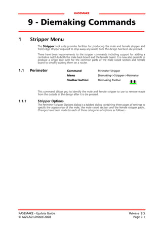 KASEMAKE


        9 - Diemaking Commands
1       Stripper Menu
            The Stripper tool suite provides facilities for producing the male and female stripper and
            front edge stripper required to strip away any waste once the design has been die pressed.
            There have been imporvements to the stripper commands including support for adding a
            centreline notch to both the male back board and the female board. It is now also possible to
            produce a single tool path for the common parts of the male raised section and female
            board to simplify cutting them on a router.

1.1     Perimeter                    Command                    Perimeter Stripper
                                     Menu                       Diemaking->Stripper->Perimeter
                                     Toolbar button:            Diemaking Toolbar



            This command allows you to identify the male and female stripper to use to remove waste
            from the outside of the design after it is die pressed.

1.1.1       Stripper Options
            The Perimeter Stripper Options dialog is a tabbed dialog containing three pages of settings to
            specify the appearance of the male, the male raised section and the female stripper paths.
            Changes have been made to each of these categories of options as follows:-




KASEMAKE - Update Guide                                                                     Release 8.5
© AG/CAD Limited 2008                                                                          Page 9-1
 