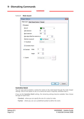 9 - Diemaking Commands
                                                KASEMAKE


              1.1.1.1    Male board




              Centreline Notch
              You can now opt to position a centre line notch on the male board through the male stripper
              settings. Click on this option to set it if a centre line notch is required, otherwise clear it.

              If you set the Centreline Notch setting, the remaining settings become available. Now choose
              the type of notch from:-

                 •Standard - where you can specify the size of a cutout to make.
                 •Symbol - where you can use a predefined symbol to define the notch.




Release 8.5                                                                   KASEMAKE - Update Guide
Page 9-2                                                                        © AG/CAD Limited 2008
 
