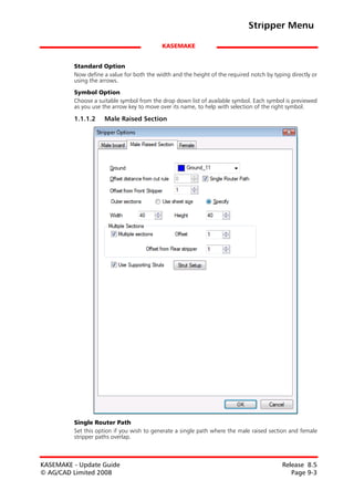 Stripper Menu

                                           KASEMAKE


         Standard Option
         Now define a value for both the width and the height of the required notch by typing directly or
         using the arrows.

         Symbol Option
         Choose a suitable symbol from the drop down list of available symbol. Each symbol is previewed
         as you use the arrow key to move over its name, to help with selection of the right symbol.

         1.1.1.2    Male Raised Section




         Single Router Path
         Set this option if you wish to generate a single path where the male raised section and female
         stripper paths overlap.



KASEMAKE - Update Guide                                                                    Release 8.5
© AG/CAD Limited 2008                                                                         Page 9-3
 