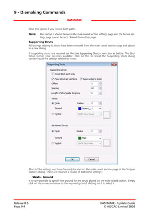 9 - Diemaking Commands
                                                 KASEMAKE


              Clear this option if you require both paths.
              Note:     This option is shared between the male raised section settings page and the female set-
                        tings page so can be set / cleared from either page.
              Supporting Struts
              All settings relating to struts have been removed from the male raised section page and placed
              in a new dialog.

              If supporting struts are required set the Use Supporting Struts check box as before. The Strut
              Setup button now becomes available. Click on this to reveal the Supporting struts dialog
              containing all the settings related to struts:-




              Most of the settings are those formerly located on the male raised section page of the Stripper
              Options dialog. There are however a couple of additional settings:-

                   Struts - Ground
              It is now possible to specify the ground for the struts placed on the male raised section. Simply
              click on the arrow and move to the required ground, clicking on it to select it.




Release 8.5                                                                    KASEMAKE - Update Guide
Page 9-4                                                                         © AG/CAD Limited 2008
 