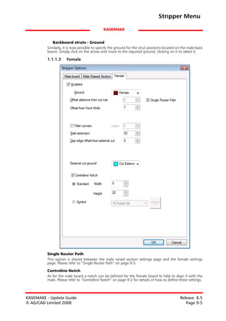 Stripper Menu

                                             KASEMAKE


            Backboard struts - Ground
         Similarly, it is now possible to specify the ground for the strut positions located on the male back
         board. Simply click on the arrow and move to the required ground, clicking on it to select it.

         1.1.1.3     Female




         Single Router Path
         This option is shared between the male raised section settings page and the female settings
         page. Please refer to “Single Router Path” on page 9-5.

         Centreline Notch
         As for the male board a notch can be defined for the female board to help to align it with the
         male. Please refer to “Centreline Notch” on page 9-2 for details of how to define these settings.



KASEMAKE - Update Guide                                                                       Release 8.5
© AG/CAD Limited 2008                                                                            Page 9-5
 