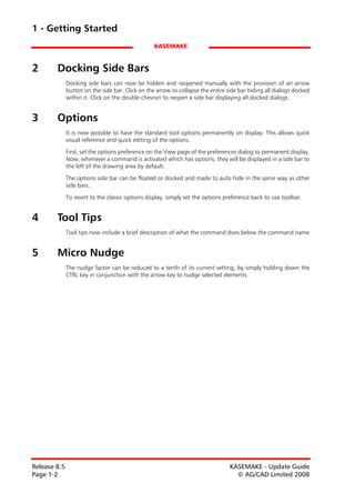 1 - Getting Started
                                                  KASEMAKE


2       Docking Side Bars
              Docking side bars can now be hidden and reopened manually with the provision of an arrow
              button on the side bar. Click on the arrow to collapse the entire side bar hiding all dialogs docked
              within it. Click on the double chevron to reopen a side bar displaying all docked dialogs.


3       Options
              It is now possible to have the standard tool options permanently on display. This allows quick
              visual reference and quick editing of the options.
              First, set the options preference on the View page of the preferences dialog to permanent display.
              Now, whenever a command is activated which has options, they will be displayed in a side bar to
              the left of the drawing area by default.

              The options side bar can be floated or docked and made to auto hide in the same way as other
              side bars.

              To revert to the classic options display, simply set the options preference back to use toolbar.


4       Tool Tips
              Tool tips now include a brief description of what the command does below the command name


5       Micro Nudge
              The nudge factor can be reduced to a tenth of its current setting, by simply holding down the
              CTRL key in conjunction with the arrow key to nudge selected elements.




Release 8.5                                                                      KASEMAKE - Update Guide
Page 1-2                                                                           © AG/CAD Limited 2008
 