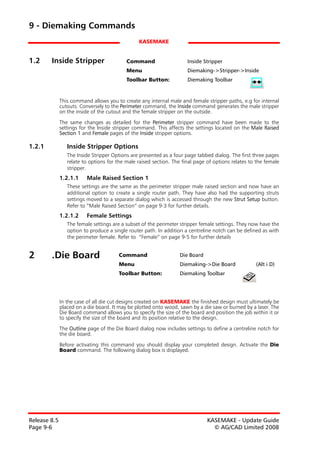 9 - Diemaking Commands
                                                KASEMAKE


1.2     Inside Stripper                    Command                    Inside Stripper
                                           Menu                       Diemaking->Stripper->Inside
                                           Toolbar Button:            Diemaking Toolbar


              This command allows you to create any internal male and female stripper paths, e.g for internal
              cutouts. Conversely to the Perimeter command, the Inside command generates the male stripper
              on the inside of the cutout and the female stripper on the outside.
              The same changes as detailed for the Perimeter stripper command have been made to the
              settings for the Inside stripper command. This affects the settings located on the Male Raised
              Section 1 and Female pages of the Inside stripper options.

1.2.1            Inside Stripper Options
                 The Inside Stripper Options are presented as a four page tabbed dialog. The first three pages
                 relate to options for the male raised section. The final page of options relates to the female
                 stripper.
              1.2.1.1    Male Raised Section 1
                 These settings are the same as the perimeter stripper male raised section and now have an
                 additional option to create a single router path. They have also had the supporting struts
                 settings moved to a separate dialog which is accessed through the new Strut Setup button.
                 Refer to “Male Raised Section” on page 9-3 for further details.
              1.2.1.2    Female Settings
                 The female settings are a subset of the perimeter stripper female settings. They now have the
                 option to produce a single router path. In addition a centreline notch can be defined as with
                 the perimeter female. Refer to “Female” on page 9-5 for further details


2       .Die Board                     Command                     Die Board
                                       Menu                        Diemaking->Die Board             (Alt i D)
                                       Toolbar Button:             Diemaking Toolbar




              In the case of all die cut designs created on KASEMAKE the finished design must ultimately be
              placed on a die board. It may be plotted onto wood, sawn by a die saw or burned by a laser. The
              Die Board command allows you to specify the size of the board and position the job within it or
              to specify the size of the board and its position relative to the design.
              The Outline page of the Die Board dialog now includes settings to define a centreline notch for
              the die board.

              Before activating this command you should display your completed design. Activate the Die
              Board command. The following dialog box is displayed.




Release 8.5                                                                    KASEMAKE - Update Guide
Page 9-6                                                                         © AG/CAD Limited 2008
 